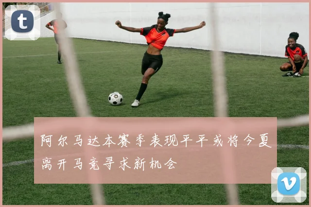 阿尔马达本赛季表现平平或将今夏离开马竞寻求新机会