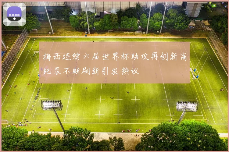 梅西连续六届世界杯助攻再创新高纪录不断刷新引发热议