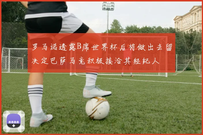 罗马诺透露B席世界杯后将做出去留决定巴萨马竞积极接洽其经纪人