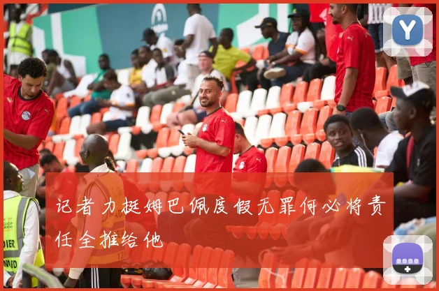 记者力挺姆巴佩度假无罪何必将责任全推给他
