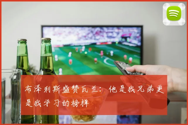 布泽利斯盛赞瓦兰：他是我兄弟更是我学习的榜样