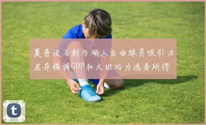 夏普谈马刺与湖人自由球员吸引力差异强调GDP和文班均为选秀所得
