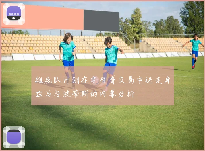雄鹿队计划在字母哥交易中送走库兹马与波蒂斯的内幕分析