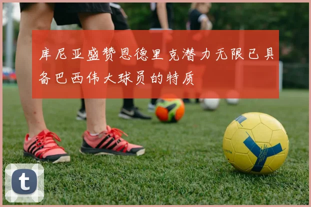 库尼亚盛赞恩德里克潜力无限已具备巴西伟大球员的特质