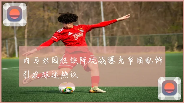 内马尔因伤缺阵观战曝光华丽配饰引发球迷热议