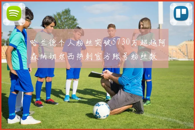 哈兰德个人粉丝突破5730万超越阿森纳切尔西热刺官方账号粉丝数