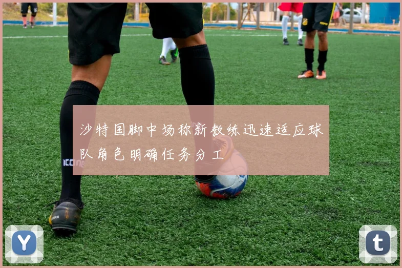沙特国脚中场称新教练迅速适应球队角色明确任务分工
