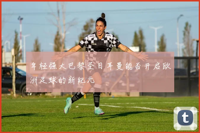 年轻强大巴黎圣日耳曼能否开启欧洲足球的新纪元