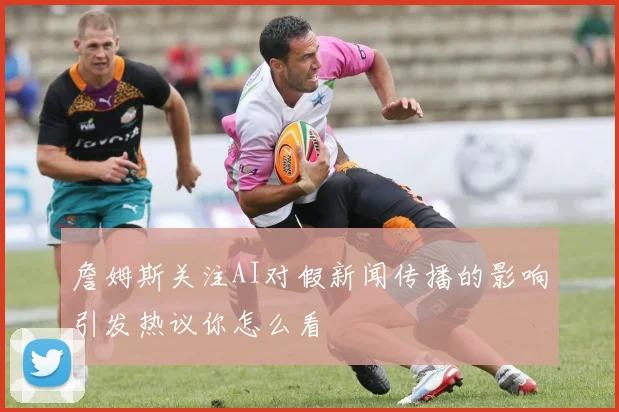 詹姆斯关注AI对假新闻传播的影响引发热议你怎么看