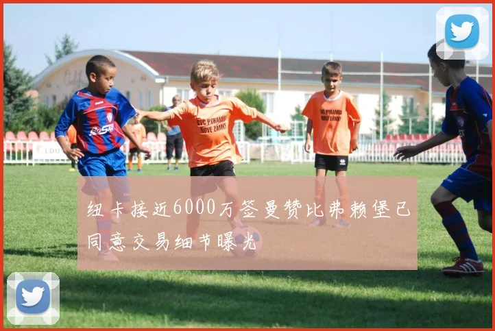 纽卡接近6000万签曼赞比弗赖堡已同意交易细节曝光